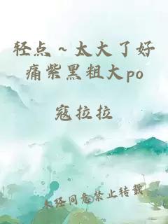 轻点～太大了好痛紫黑粗大po